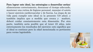 Para lograr este ideal, las estrategias a desarrollar serían:
alimentarme correctamente, descansar el tiempo adecuado,
mantener una rutina de higiene personal, manejar el estrés
y hacer ejercicio cardiovascular y de fuerza. La etapa de mi
vida para cumplir este ideal es la presente (19 años), y
también implica que a medida que crezca y madure,
deberé cuidar constantemente esta dimensión. Por otra
parte, también seria posible que al tener 23 años, note
externamente los resultados del ejercicio; esto significa que
el ideal es continuo pero la edad mencionada es pertinente
para verme lográndolo.
 