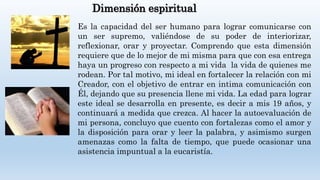 Dimensión espiritual
Es la capacidad del ser humano para lograr comunicarse con
un ser supremo, valiéndose de su poder de interiorizar,
reflexionar, orar y proyectar. Comprendo que esta dimensión
requiere que de lo mejor de mi misma para que con esa entrega
haya un progreso con respecto a mi vida la vida de quienes me
rodean. Por tal motivo, mi ideal en fortalecer la relación con mi
Creador, con el objetivo de entrar en intima comunicación con
Él, dejando que su presencia llene mi vida. La edad para lograr
este ideal se desarrolla en presente, es decir a mis 19 años, y
continuará a medida que crezca. Al hacer la autoevaluación de
mi persona, concluyo que cuento con fortalezas como el amor y
la disposición para orar y leer la palabra, y asimismo surgen
amenazas como la falta de tiempo, que puede ocasionar una
asistencia impuntual a la eucaristía.
 