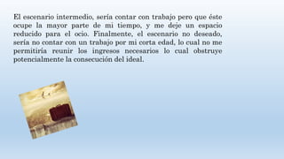 El escenario intermedio, sería contar con trabajo pero que éste
ocupe la mayor parte de mi tiempo, y me deje un espacio
reducido para el ocio. Finalmente, el escenario no deseado,
sería no contar con un trabajo por mi corta edad, lo cual no me
permitiría reunir los ingresos necesarios lo cual obstruye
potencialmente la consecución del ideal.
 