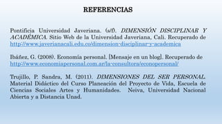 REFERENCIAS
Pontificia Universidad Javeriana. (s/f). DIMENSIÓN DISCIPLINAR Y
ACADÉMICA. Sitio Web de la Universidad Javeriana, Cali. Recuperado de
http://www.javerianacali.edu.co/dimension-disciplinar-y-academica
Ibáñez, G. (2008). Economía personal. [Mensaje en un blog]. Recuperado de
http://www.economiapersonal.com.ar/la-consultora/econopersonal/
Trujillo, P. Sandra, M. (2011). DIMENSIONES DEL SER PERSONAL.
Material Didáctico del Curso Planeación del Proyecto de Vida, Escuela de
Ciencias Sociales Artes y Humanidades. Neiva, Universidad Nacional
Abierta y a Distancia Unad.
 