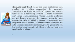 Escenario ideal: En él cuento con todas condiciones para
aprobar los créditos académicos del programa
Licenciatura en Inglés de la UNAD, que es una carrera
fundada en la metodología virtual. Dichas condiciones
son: contar con un ordenador y tener conexión a internet
en mi hogar, disponer del tiempo necesario para
desarrollar cada actividad, y poseer las destrezas para
responder a ellas usando las herramientas de la web. En
este escenario me siento realizada, puesto que cuento con
los medios para cumplir mi ideal, y ello me motiva a
seguir esforzándome.
.
 