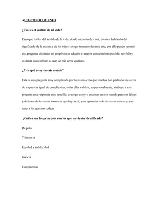AUTOCONOCIMIENTO
¿Cuál es el sentido de mi vida?
Creo que hablar del sentido de la vida, desde mi punto de vista, estamos hablando del
significado de la misma y de los objetivos que tenemos durante esta; por ello puedo resumir
esta pregunta diciendo mi propósito es adquirir el mayor conocimiento posible, ser feliz y
disfrutar cada minuto al lado de mis seres queridos.
¿Para qué estoy en este mundo?
Esta es una pregunta muy complicada por lo mismo creo que muchos han plateado un sin fin
de respuestas igual de complicadas, todas ellas validas; yo personalmente, atribuyo a esta
pregunta una respuesta muy sencilla; creo que estoy y estamos en este mundo para ser felices
y disfrutar de las cosas hermosas que hay en él, para aprender cada día cosas nuevas y para
amar a los que nos rodean.
¿Cuáles son los principios con los que me siento identificado?
Respeto
Tolerancia
Equidad y solidaridad
Justicia
Compromiso
 