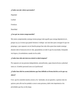 ¿Cuáles son mis valores personales?
Dignidad
Lealtad
Fortaleza
Humildad
¿Con qué me siento comprometido?
Me siento comprometida conmigo misma porque todo aquello que consiga depende de mí ,
porque soy yo, la única que puede limitarse o trabajar aun más duro para conseguir lo que me
propongo; y por supuesto con mi familia porque han sido ellos quien han estado conmigo
durante todo el transcurso de mi vida, apoyándome en todo lo que he necesitado, festejando
mis logros y levantándome cuando me he caído.
¿Cuáles han sido mis intereses desde la edad tempana?
Por supuesto ser una persona independiente, autosuficiente, capaz desenvolverse a plenitud
tanto en el ámbito personal como en el profesional
¿Cuáles han sido los acontecimientos que han influido en forma decisiva en lo que soy
ahora?
Creo que he cometido muchos errores y he lastimado, sin así quererlo, a quienes más me
quieren, pero ello me ha ayudado a crecer como persona y darle más importancia a las
prioridades que hoy en día tengo.
 