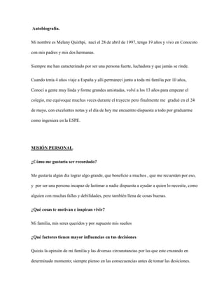 Autobiografía.
Mi nombre es Melany Quizhpi, nací el 28 de abril de 1997, tengo 19 años y vivo en Conocoto
con mis padres y mis dos hermanas.
Siempre me han caracterizado por ser una persona fuerte, luchadora y que jamás se rinde.
Cuando tenía 4 años viaje a España y allí permanecí junto a toda mi familia por 10 años,
Conocí a gente muy linda y forme grandes amistadas, volví a los 13 años para empezar el
colegio, me equivoque muchas veces durante el trayecto pero finalmente me gradué en el 24
de mayo, con excelentes notas y el día de hoy me encuentro dispuesta a todo por graduarme
como ingeniera en la ESPE.
MISIÓN PERSONAL.
¿Cómo me gustaría ser recordado?
Me gustaría algún día lograr algo grande, que beneficie a muchos , que me recuerden por eso,
y por ser una persona incapaz de lastimar a nadie dispuesta a ayudar a quien lo necesite, como
alguien con muchas fallas y debilidades, pero también llena de cosas buenas.
¿Qué cosas te motivan e inspiran vivir?
Mi familia, mis seres queridos y por supuesto mis sueños
¿Qué factores tienen mayor influencias en tus decisiones
Quizás la opinión de mi familia y las diversas circunstancias por las que este cruzando en
determinado momento; siempre pienso en las consecuencias antes de tomar las desiciones.
 