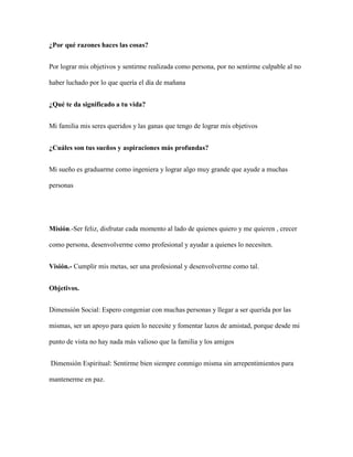 ¿Por qué razones haces las cosas?
Por lograr mis objetivos y sentirme realizada como persona, por no sentirme culpable al no
haber luchado por lo que quería el día de mañana
¿Qué te da significado a tu vida?
Mi familia mis seres queridos y las ganas que tengo de lograr mis objetivos
¿Cuáles son tus sueños y aspiraciones más profundas?
Mi sueño es graduarme como ingeniera y lograr algo muy grande que ayude a muchas
personas
Misión.-Ser feliz, disfrutar cada momento al lado de quienes quiero y me quieren , crecer
como persona, desenvolverme como profesional y ayudar a quienes lo necesiten.
Visión.- Cumplir mis metas, ser una profesional y desenvolverme como tal.
Objetivos.
Dimensión Social: Espero congeniar con muchas personas y llegar a ser querida por las
mismas, ser un apoyo para quien lo necesite y fomentar lazos de amistad, porque desde mi
punto de vista no hay nada más valioso que la familia y los amigos
Dimensión Espiritual: Sentirme bien siempre conmigo misma sin arrepentimientos para
mantenerme en paz.
 