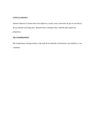 CONCLUSIONES
Apenas empieza el camino hacia mis objetivos y metas, estoy consciente de que no será fácil y
de que además será largo pero planeare bien y trabajare duro, cada día para lograr mis
propósitos.
MI COMPROMISO
Me comprometo conmigo misma, a dar todo de mi cada día a esforzarme a no rendirme y a ser
constante.
 