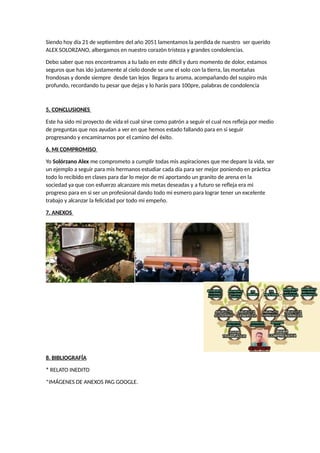 Siendo hoy día 21 de septiembre del año 2051 lamentamos la perdida de nuestro ser querido
ALEX SOLORZANO, albergamos en nuestro corazón tristeza y grandes condolencias.
Debo saber que nos encontramos a tu lado en este difícil y duro momento de dolor, estamos
seguros que has ido justamente al cielo donde se une el solo con la tierra, las montañas
frondosas y donde siempre desde tan lejos llegara tu aroma, acompañando del suspiro más
profundo, recordando tu pesar que dejas y lo harás para 100pre, palabras de condolencia
5. CONCLUSIONES
Este ha sido mi proyecto de vida el cual sirve como patrón a seguir el cual nos refleja por medio
de preguntas que nos ayudan a ver en que hemos estado fallando para en si seguir
progresando y encaminarnos por el camino del éxito.
6. MI COMPROMISO
Yo Solórzano Alex me comprometo a cumplir todas mis aspiraciones que me depare la vida, ser
un ejemplo a seguir para mis hermanos estudiar cada día para ser mejor poniendo en práctica
todo lo recibido en clases para dar lo mejor de mi aportando un granito de arena en la
sociedad ya que con esfuerzo alcanzare mis metas deseadas y a futuro se refleja era mi
progreso para en si ser un profesional dando todo mi esmero para lograr tener un excelente
trabajo y alcanzar la felicidad por todo mi empeño.
7. ANEXOS
8. BIBLIOGRAFÍA
* RELATO INEDITO
*IMÁGENES DE ANEXOS PAG GOOGLE.
 