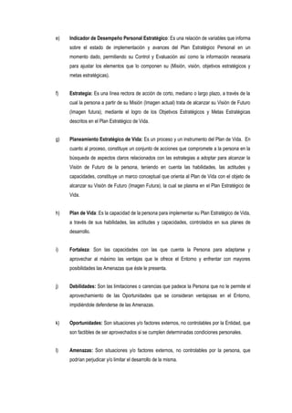 e) Indicador de Desempeño Personal Estratégico: Es una relación de variables que informa
sobre el estado de implementación y avances del Plan Estratégico Personal en un
momento dado, permitiendo su Control y Evaluación así como la información necesaria
para ajustar los elementos que lo componen su (Misión, visión, objetivos estratégicos y
metas estratégicas).
f) Estrategia: Es una línea rectora de acción de corto, mediano o largo plazo, a través de la
cual la persona a partir de su Misión (Imagen actual) trata de alcanzar su Visión de Futuro
(Imagen futura), mediante el logro de los Objetivos Estratégicos y Metas Estratégicas
descritos en el Plan Estratégico de Vida.
g) Planeamiento Estratégico de Vida: Es un proceso y un instrumento del Plan de Vida. En
cuanto al proceso, constituye un conjunto de acciones que compromete a la persona en la
búsqueda de aspectos claros relacionados con las estrategias a adoptar para alcanzar la
Visión de Futuro de la persona, teniendo en cuenta las habilidades, las actitudes y
capacidades, constituye un marco conceptual que orienta al Plan de Vida con el objeto de
alcanzar su Visión de Futuro (Imagen Futura), la cual se plasma en el Plan Estratégico de
Vida.
h) Plan de Vida: Es la capacidad de la persona para implementar su Plan Estratégico de Vida,
a través de sus habilidades, las actitudes y capacidades, controlados en sus planes de
desarrollo.
i) Fortaleza: Son las capacidades con las que cuenta la Persona para adaptarse y
aprovechar al máximo las ventajas que le ofrece el Entorno y enfrentar con mayores
posibilidades las Amenazas que éste le presenta.
j) Debilidades: Son las limitaciones o carencias que padece la Persona que no le permite el
aprovechamiento de las Oportunidades que se consideran ventajosas en el Entorno,
impidiéndole defenderse de las Amenazas.
k) Oportunidades: Son situaciones y/o factores externos, no controlables por la Entidad, que
son factibles de ser aprovechados si se cumplen determinadas condiciones personales.
l) Amenazas: Son situaciones y/o factores externos, no controlables por la persona, que
podrían perjudicar y/o limitar el desarrollo de la misma.
 