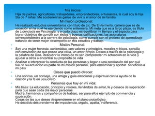  Mis inicios:
 Hija de padres, agricultores, trabajadores, emprendedores, entusiastas, la cual soy la hija
5ta de 7 niñas. Me sostienen las ganas de vivir y el amor de mi familia
 Mi misión profesional:
 He realizado estudios universitarios con título de Lic. De Enfermería, carrera que es de
vocación en la cual he ejerciendo como enfermera. Mi meta que es a largo plazo, es título
de Licenciada en Psicología y a corto plazo es equilibrar mi tiempo y el espacio para
lograr objetivos de cumplir con éxitos y buenas calificaciones, las asignaturas
correspondientes a la carrera de psicología, como cumplir con el proceso de aprendizaje
tratando de tener mejor desempeño en mis estudios y trabajo.
 Misión Personal:
 Soy una mujer honesta, carismática, con valores y principios, morales y éticos, sencilla
con convicción de que posee una valía, un amor propio. Deseo a través de la psicología y
la palabra de Dios, descubrir lo íntimo de mi ser, comprender mi actuación en la vida y
ayudar a otros a encontrar su propósito de vida
 Analizar e interpretar la conducta de las personas y llegar a una conclusión del por qué
fue de su actuación es parte de mi misión personal, para encaminar y aportar beneficios a
mi país
 Cosas que puedo ofrecer:
 Una sonrisa, un consejo, una amiga y guía emocional y espiritual con la ayuda de la
oración y la fe en Jesucristo
 Personas que hay en mi vida:
 Mis hijas: La educación, principio y valores, llenándola de amor, fe y deseos de superación
para que sean cada día mejor personas.
Madre, hermanos y compañeros de trabajo, ser para ellos ejemplo de convivencia y
superación.
Cosas de las que deseo desprenderme en el plano psicológico:
He decidido desprenderme de impaciencia, orgullo, apatía, indiferencia.
 