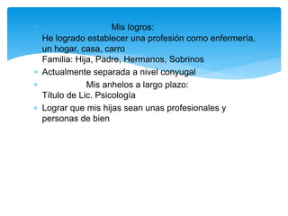  Mis logros:
He logrado establecer una profesión como enfermería,
un hogar, casa, carro
Familia: Hija, Padre, Hermanos, Sobrinos
 Actualmente separada a nivel conyugal
 Mis anhelos a largo plazo:
Título de Lic. Psicología
 Lograr que mis hijas sean unas profesionales y
personas de bien
 