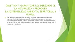OBJETIVO 7: GARANTIZAR LOS DERECHOS DE
LA NATURALEZA Y PROMOVER
LA SOSTENIBILIDAD AMBIENTAL TERRITORIAL Y
GLOBAL
 Con la Constitución de 2008, Ecuador asume el liderazgo mundial en el
reconocimiento de los derechos de la naturaleza, como una respuesta
contundente a su estado actual, orientando sus esfuerzos al respeto integral
de su existencia, a su mantenimiento y a la regeneración de sus ciclos vital es
y procesos evolutivos.
 