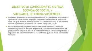 OBJETIVO 8: CONSOLIDAR EL SISTEMA
ECONÓMICO SOCIAL Y
SOLIDARIO, DE FORMA SOSTENIBLE.
 El sistema económico mundial requiere renovar su concepción, priorizando la
igualdad en las relaciones de poder, tanto entre países como al interior de
ellos. De igual manera, dando prioridad a la (re)distribución y al ser humano,
sobre el crecimiento económico y el capital (Senplades, 2009).
 Esta nueva concepción permitirá concretar aspectos como la inclusión
económica y social de millones de personas, la transformación del modo de
producción de los países del Sur, el fortalecimiento de las finanzas públicas, la
regulación del sistema económico, y la justicia e igualdad en las condiciones
laborales
 