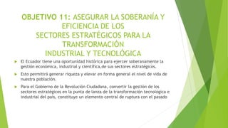 OBJETIVO 11: ASEGURAR LA SOBERANÍA Y
EFICIENCIA DE LOS
SECTORES ESTRATÉGICOS PARA LA
TRANSFORMACIÓN
INDUSTRIAL Y TECNOLÓGICA
 El Ecuador tiene una oportunidad histórica para ejercer soberanamente la
gestión económica, industrial y científica,de sus sectores estratégicos.
 Esto permitirá generar riqueza y elevar en forma general el nivel de vida de
nuestra población.
 Para el Gobierno de la Revolución Ciudadana, convertir la gestión de los
sectores estratégicos en la punta de lanza de la transformación tecnológica e
industrial del país, constituye un elemento central de ruptura con el pasado
 