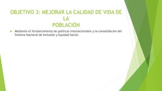 OBJETIVO 3: MEJORAR LA CALIDAD DE VIDA DE
LA
POBLACIÓN
 Mediante el fortalecimiento de políticas intersectoriales y la consolidación del
Sistema Nacional de Inclusión y Equidad Social.
 