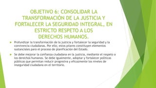 OBJETIVO 6: CONSOLIDAR LA
TRANSFORMACIÓN DE LA JUSTICIA Y
FORTALECER LA SEGURIDAD INTEGRAL, EN
ESTRICTO RESPETO A LOS
DERECHOS HUMANOS.
 Profundizar la transformación de la justicia y fortalecer la seguridad y la
convivencia ciudadanas. Por ello, estos pilares constituyen elementos
sustanciales para el proceso de planificación del Estado.
 Se debe mejorar la confianza ciudadana en la justicia, mediante el respeto a
los derechos humanos. Se debe igualmente, adoptar y fortalecer políticas
públicas que permitan reducir progresiva y eficazmente los niveles de
inseguridad ciudadana en el territorio.
 