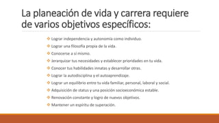 La planeación de vida y carrera requiere
de varios objetivos específicos:
 Lograr independencia y autonomía como individuo.
 Lograr una filosofía propia de la vida.
 Conocerse a sí mismo.
 Jerarquizar tus necesidades y establecer prioridades en tu vida.
 Conocer tus habilidades innatas y desarrollar otras.
 Lograr la autodisciplina y el autoaprendizaje.
 Lograr un equilibrio entre tu vida familiar, personal, laboral y social.
 Adquisición de status y una posición socioeconómica estable.
 Renovación constante y logro de nuevos objetivos.
 Mantener un espíritu de superación.
 