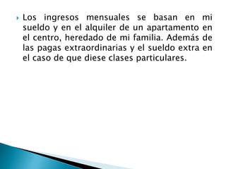  Los ingresos mensuales se basan en mi 
sueldo y en el alquiler de un apartamento en 
el centro, heredado de mi familia. Además de 
las pagas extraordinarias y el sueldo extra en 
el caso de que diese clases particulares. 
 