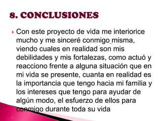 



Con este proyecto de vida me interiorice
mucho y me sinceré conmigo misma,
viendo cuales en realidad son mis
debilidades y mis fortalezas, como actuó y
reacciono frente a alguna situación que en
mi vida se presente, cuanta en realidad es
la importancia que tengo hacia mi familia y
los intereses que tengo para ayudar de
algún modo, el esfuerzo de ellos para
conmigo durante toda su vida

 