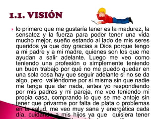 

lo primero que me gustaría tener es la madurez, la
sensatez y la fuerza para poder tener una vida
mucho mejor, sueño estando al lado de mis seres
queridos ya que doy gracias a Dios porque tengo
a mi padre y a mi madre, quienes son los que me
ayudan a salir adelante. Luego me veo como
teniendo una profesión o simplemente teniendo
un buen trabajo por qué no me puedo quedar en
una sola cosa hay que seguir adelante si no se da
algo, pero valiéndome por si misma sin que nadie
me tenga que dar nada, antes yo respondiendo
por mis padres y mi pareja, me veo teniendo mi
propia casa, comprando lo que se me antoje sin
tener que privarme por falta de plata o problemas
en la salud, me veo muy sana y energética cada
día, cuidando a mis hijos ya que quisiera tener

 