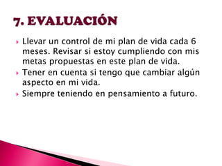 





Llevar un control de mi plan de vida cada 6
meses. Revisar si estoy cumpliendo con mis
metas propuestas en este plan de vida.
Tener en cuenta si tengo que cambiar algún
aspecto en mi vida.
Siempre teniendo en pensamiento a futuro.

 