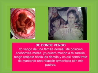 DE DONDE VENGO
Yo vengo de una familia normal, de posición
económica media, yo quiero mucho a mi familia,
tengo respeto hacia los demás y es así como trato
de mantener una relación armoniosa con mis
padres.
 