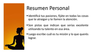 Resumen Personal
 Identificá tus pasiones, fijáte en todas las cosas
  que te atraigan y te llamen la atención.
 Son pistas que indican que serías excelente
  utilizando tu talento en esa área.
 Luego escribe cuál es tu misión y lo que querés
  lograr.
 