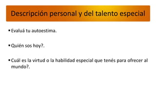 Descripción personal y del talento especial

 Evaluá tu autoestima.

 Quién sos hoy?.

 Cuál es la virtud o la habilidad especial que tenés para ofrecer al
  mundo?.
 