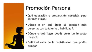 Promoción Personal
 Qué educación o preparación necesitás para
  ser más eficaz?.
 Dónde o en qué áreas se precisan más
  personas con tu talento o habilidad?.
 Dónde o qué lugar podés crear un impacto
  mayor?.
 Definí el valor de la contribución que podés
  brindar.
 