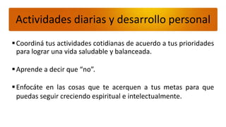 Actividades diarias y desarrollo personal
 Coordiná tus actividades cotidianas de acuerdo a tus prioridades
  para lograr una vida saludable y balanceada.

 Aprende a decir que “no”.

 Enfocáte en las cosas que te acerquen a tus metas para que
  puedas seguir creciendo espiritual e intelectualmente.
 