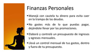 Finanzas Personales
 Manejá con cautela tu dinero para evita caer
  en la trampa de las deudas.
 No gastes más de lo que puedas pagar,
  dejándote llevar por las promociones.
 Elaborá y controlá un presupuesto de ingresos
  y egresos mensuales.
 Llevá un control mensual de tus gastos, dentro
  y fuera de tu presupuesto.
 