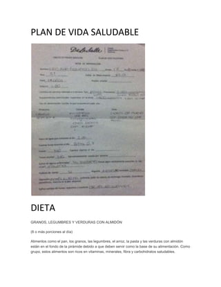 PLAN DE VIDA SALUDABLE




DIETA
GRANOS, LEGUMBRES Y VERDURAS CON ALMIDÓN

(6 o más porciones al día)

Alimentos como el pan, los granos, las legumbres, el arroz, la pasta y las verduras con almidón
están en el fondo de la pirámide debido a que deben servir como la base de su alimentación. Como
grupo, estos alimentos son ricos en vitaminas, minerales, fibra y carbohidratos saludables.
 