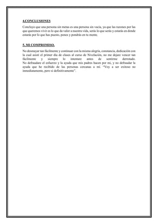 4.CONCLUSIONES
Concluyo que una persona sin metas es una persona sin vacía, ya que las razones por las
que queremos vivir es lo que da valor a nuestra vida, serás lo que serás y estarás en donde
estarás por lo que has puesto, pones y pondrás en tu mente.
5. MI COMPROMISO.
No desmayar tan fácilmente y continuar con la misma alegría, constancia, dedicación con
la cual asistí el primer día de clases al curso de Nivelación, no me dejare vencer tan
fácilmente y siempre lo intentare antes de sentirme derrotado.
No defraudare el esfuerzo y la ayuda que mis padres hacen por mi, y no defraudar la
ayuda que he recibido de las personas cercanas a mí. “Voy a ser exitoso no
inmediatamente, pero si definitivamente”.
 