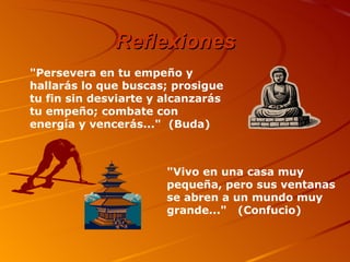 Reflexiones "Persevera en tu empeño y hallarás lo que buscas; prosigue tu fin sin desviarte y alcanzarás tu empeño; combate con energía y vencerás..."  (Buda) "Vivo en una casa muy pequeña, pero sus ventanas se abren a un mundo muy grande..."   (Confucio) 