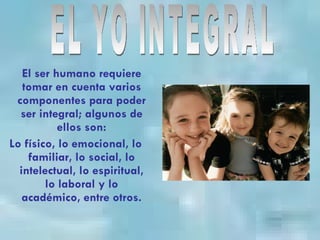 El ser humano requiere tomar en cuenta varios componentes para poder ser integral; algunos de ellos son: Lo físico, lo emocional, lo familiar, lo social, lo intelectual, lo espiritual, lo laboral y lo académico, entre otros. EL YO INTEGRAL 