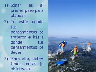 Soñar es el primer paso para planear Tú estás donde tus pensamientos te trajeron e irás a donde tus pensamientos te lleven 3)  Para ello, debes tener metas (u objetivos) 