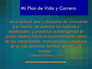 Mi Plan de Vida y Carrera “… es la actitud, arte y disciplina de conocerse a sí mismo, de detectar las fuerzas y debilidades, y proyectar autodirigiendo el propio destino hacia el funcionamiento pleno de las capacidades, motivaciones y objetivos de la vida personal, familiar, social y de trabajo” (Cásares & Siliceo, p. 57) 