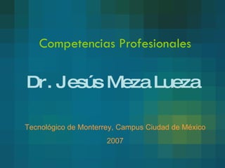 Competencias Profesionales Dr. Jesús Meza Lueza Tecnológico de Monterrey, Campus Ciudad de México 2007 