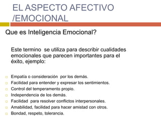 EL ASPECTO AFECTIVO
    /EMOCIONAL
Que es Inteligencia Emocional?

    Este termino se utiliza para describir cualidades
    emocionales que parecen importantes para el
    éxito, ejemplo:

   Empatía o consideración por los demás.
   Facilidad para entender y expresar los sentimientos.
   Control del temperamento propio.
   Independencia de los demás.
   Facilidad para resolver conflictos interpersonales.
   Amabilidad, facilidad para hacer amistad con otros.
   Bondad, respeto, tolerancia.
 