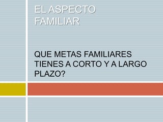 EL ASPECTO
FAMILIAR


QUE METAS FAMILIARES
TIENES A CORTO Y A LARGO
PLAZO?
 