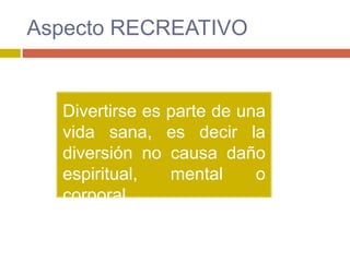 Aspecto RECREATIVO


  Divertirse es parte de una
  vida sana, es decir la
  diversión no causa daño
  espiritual,   mental     o
  corporal.
 