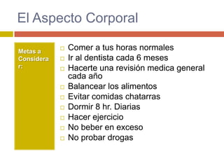 El Aspecto Corporal

Metas a
               Comer a tus horas normales
Considera      Ir al dentista cada 6 meses
r:             Hacerte una revisión medica general
                cada año
               Balancear los alimentos
               Evitar comidas chatarras
               Dormir 8 hr. Diarias
               Hacer ejercicio
               No beber en exceso
               No probar drogas
 