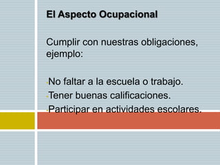 El Aspecto Ocupacional

Cumplir con nuestras obligaciones,
ejemplo:

•No faltar a la escuela o trabajo.
•Tener buenas calificaciones.

•Participar en actividades escolares.
 