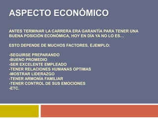 ASPECTO ECONÓMICO
ANTES TERMINAR LA CARRERA ERA GARANTÍA PARA TENER UNA
BUENA POSICIÓN ECONÓMICA, HOY EN DÍA YA NO LO ES…

ESTO DEPENDE DE MUCHOS FACTORES, EJEMPLO:

-SEGUIRSE PREPARANDO
-BUENO PROMEDIO
-SER EXCELENTE EMPLEADO
-TENER RELACIONES HUMANAS OPTIMAS
-MOSTRAR LIDERAZGO
-TENER ARMONÍA FAMILIAR
-TENER CONTROL DE SUS EMOCIONES
-ETC.
 