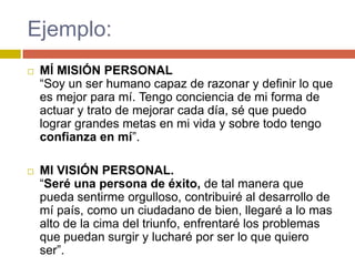 Ejemplo:
   MÍ MISIÓN PERSONAL
    “Soy un ser humano capaz de razonar y definir lo que
    es mejor para mí. Tengo conciencia de mi forma de
    actuar y trato de mejorar cada día, sé que puedo
    lograr grandes metas en mi vida y sobre todo tengo
    confianza en mí”.

   MI VISIÓN PERSONAL.
    “Seré una persona de éxito, de tal manera que
    pueda sentirme orgulloso, contribuiré al desarrollo de
    mí país, como un ciudadano de bien, llegaré a lo mas
    alto de la cima del triunfo, enfrentaré los problemas
    que puedan surgir y lucharé por ser lo que quiero
    ser”.
 