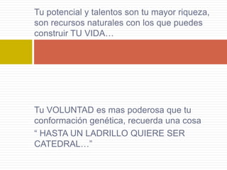 Tu potencial y talentos son tu mayor riqueza,
son recursos naturales con los que puedes
construir TU VIDA…




Tu VOLUNTAD es mas poderosa que tu
conformación genética, recuerda una cosa
“ HASTA UN LADRILLO QUIERE SER
CATEDRAL…”
 