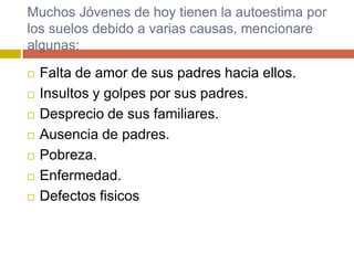 Muchos Jóvenes de hoy tienen la autoestima por
los suelos debido a varias causas, mencionare
algunas:

   Falta de amor de sus padres hacia ellos.
   Insultos y golpes por sus padres.
   Desprecio de sus familiares.
   Ausencia de padres.
   Pobreza.
   Enfermedad.
   Defectos fisicos
 