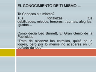 EL CONOCIMIENTO DE TI MISMO….

Te Conoces a ti mismo?
Tus                fortalezas,               tus
debilidades, miedos, temores, traumas, alegrías,
 gustos…

Como decía Leo Burnett, El Gran Genio de la
Publicidad:
“Trata de alcanzar las estrellas, quizá no lo
logres, pero por lo menos no acabaras en un
puñado de lodo”
 