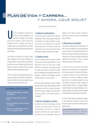 Plan de Vida y Carrera… 
Una de las preguntas recurrentes que 
se hace a los recién graduados en las 
entrevistas de trabajo es ¿qué planes 
tienes para los próximos 5 años? y tiene como 
finalidad conocer los objetivos que tiene el 
candidato sobre su vida y determinar si es posible 
incluirlo dentro del plan de desarrollo de ejecutivos 
de la empresa. 
Para clarificar el rumbo que va a tomar la propia 
vida al graduarse de una carrera profesional, es 
necesario elaborar un Plan de Vida y Carrera (PVC), 
que brinde un marco de referencia para la toma de 
decisiones. Aunque no debe tomarse como algo 
rígido que limite la capacidad de reacción. 
Un PVC es un plan estructurado que abarca diversos 
aspectos: profesional, intelectual, social, familiar... 
Cada aspecto debe tener una meta específica, pues 
cada día se representan diferentes roles. 
y ahora, ¿qué sigue? 
José Luis Montes Martínez 
1. Analizar los antecedentes 
“¿Cuál es mi situación? ¿Cuáles son mis fortalezas 
y debilidades?” Éstas u otras preguntas propiciarán 
una reflexión. No se trata de elaborar un juicio, 
sino de hacer una introspección. Es importante 
conocer dónde se está –la condición actual– y los 
conocimientos que se tienen, para poner los pies 
sobre la tierra y caminar a partir de hechos reales. 
2. Establecer metas 
Uno de los grandes errores que puede cometer 
un profesionista o futuro profesionista es soñar 
demasiado. Soñar no es malo, pero se debe 
establecer un plan objetivo. Por ejemplo, la meta 
de estudiar una maestría en Alemania es válida, 
pero “¿en realidad conozco la oferta de maestrías en 
Alemania?, ¿sé cuáles son los requisitos?, ¿domino 
el idioma alemán?, ¿es una meta real?…”. 
Una meta se piensa tomando en cuenta el contexto 
personal y lo que se desea. Debe redactarse en forma 
clara para que sea útil en la toma de decisiones. 
Además, es necesario considerar metas del aspecto 
social, por ejemplo: “¿Cómo puedo ayudar a la 
comunidad?”. 
3. Fijar las estrategias o acciones 
Una meta sin acciones es como planear una boda 
sin pareja. Las acciones deben ser claras, con 
secuencia lógica. Si la meta es ir a estudiar un 
posgrado en Alemania, las acciones deben ser 
secuenciales: buscar universidades, conocer los 
Para elaborar un PVC es necesario: 
1. Analizar los antecedentes y el contexto 
del momento 
2. Establecer metas en cada una de las 
áreas 
3. Fijar las estrategias o acciones necesarias 
en el tiempo 
4. Determinar un indicador para saber si se 
acerca o se aleja de esa meta José Luis Montes Martínez es director de 
8 Guía para impulsar tu talento en el mundo laboral Te c n o l ó g i co d e Mo n te rre y 
requisitos, tener claros los apoyos económicos, 
tramitar la visa y tener, al menos, un conocimiento 
básico del idioma. 
4. Determinar un indicador 
Una meta sin un indicador es sólo un buen deseo. Por 
ello, es necesario establecer un proceso para evaluar 
cómo va el avance. En el ejemplo de la maestría, se 
debe fijar una fecha final y fechas intermedias para 
cada paso, como “presentar y aprobar el examen de 
admisión para noviembre”, “reunir y tramitar 
información de becas antes de febrero”… 
Un Plan de Vida y Carrera bien estructurado 
permite tomar una decisión ante una oportunidad. 
En el mismo ejemplo de la maestría en Alemania, 
es posible que mientras se está en el proceso de 
postulación se consiga un trabajo que requiere 
viajar. Ante ello, es también probable que surja 
una disyuntiva: dado que los viajes complican el 
estudio del idioma alemán, 1) se puede abandonar 
la meta de estudiar una maestría en Alemania, o 2) no 
aceptar el empleo. Para resolver esta duda, frecuente 
en todo profesional, se debe regresar siempre al PVC. 
En síntesis, invertir tiempo y arriesgarse en planear 
la vida profesional y personal sirve para tomar 
decisiones mejores y más efectivas. Mucha suerte y 
¡buenos planes! 
la carrera de Licenciado en Psicología 
Organizacional del Campus Monterrey 
 