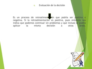 6. Evaluación de la decisión 
Es un proceso de retroalimentación que podría ser positiva o 
negativa. Si la retroalimentación es positiva, pues entonces nos 
indica que podemos continuar sin problemas y que incluso se podría 
aplicar la misma decisión a otras áreas. 

