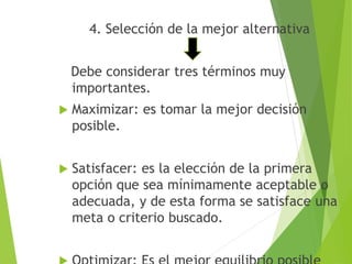 4. Selección de la mejor alternativa 
Debe considerar tres términos muy 
importantes. 
 Maximizar: es tomar la mejor decisión 
posible. 
 Satisfacer: es la elección de la primera 
opción que sea mínimamente aceptable o 
adecuada, y de esta forma se satisface una 
meta o criterio buscado. 
 Optimizar: Es el mejor equilibrio posible 
 